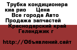 Трубка кондиционера киа рио 3 › Цена ­ 4 500 - Все города Авто » Продажа запчастей   . Краснодарский край,Геленджик г.